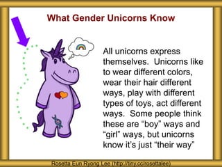 What Gender Unicorns Know
Rosetta Eun Ryong Lee (http://tiny.cc/rosettalee)
All unicorns express
themselves. Unicorns like
to wear different colors,
wear their hair different
ways, play with different
types of toys, act different
ways. Some people think
these are “boy” ways and
“girl” ways, but unicorns
know it’s just “their way”
 