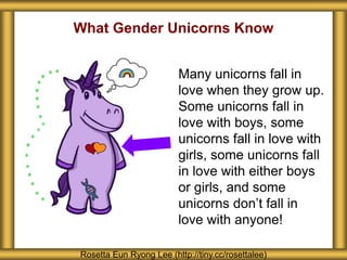 What Gender Unicorns Know
Rosetta Eun Ryong Lee (http://tiny.cc/rosettalee)
Many unicorns fall in
love when they grow up.
Some unicorns fall in
love with boys, some
unicorns fall in love with
girls, some unicorns fall
in love with either boys
or girls, and some
unicorns don’t fall in
love with anyone!
 