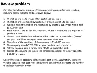 Review problem
 Consider the following example. Chippen corporation manufactures furniture,
 including tables. Selected costs are given below:

 1. The tables are made of wood that costs $100 per table
 2. The tables are assembled by workers, at a wage cost of $40 per table.
 3. Workers making the tables are supervised by a factory supervisor who is paid
    $38000 per year
 4. Electrical costs are $2 per machine-hour. Four machine-hours are required to
    produce a table.
 5. The depreciation on the machines used to make the tables totals to $10,000
    per year. Machines were purchased couple of years back
 6. The salary of the president of the company is $100,000 per year
 7. The company spends $250,000 per year to advertise its products
 8. Salespersons are paid a commission of $30 for each table sold.
 9. Instead of producing the tables, the company could rent its factory space for
    $ 50,000 per year.

 Classify these costs according to the various cost terms. Assumption. The terms
 variable cost and fixed cost refer to how costs behave with respect to the number
 of tables produced in a year.
 