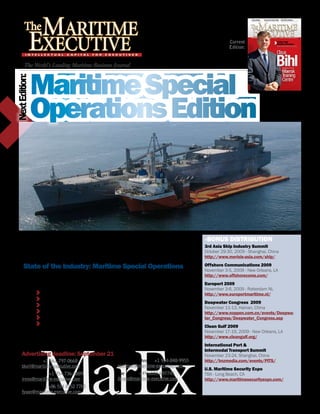 Current
                                                                                                       Edition:


       The World’s Leading Maritime Business Journal



                Maritime Special
Next Edition:




                Operations Edition



  Maritime business leaders choose The Maritime Executive for its high                     »BOnuS DIStrIButIOn
  quality in-depth editorial content, and distribution aimed squarely at                   3rd Asia Ship Industry Summit
  decision makers throughout the maritime world. This is your chance to                    October 29-30, 2009 - Shanghai, China
  advertise in the most sought after journal in the maritime industry.                     http://www.merisis-asia.com/ship/

       State of the Industry: Maritime Special Operations                                  Offshore Communications 2009
                                                                                           November 3-5, 2009 - New Orleans, LA
                No other publication covers your maritime world more closely than MarEx.   http://www.offshorecoms.com/
                In addition to our regular hard hitting MarEx OPED, The Washington
                Insider and Executive Achievement features, you get:                       Europort 2009
                                                                                           November 3-6, 2009 - Rotterdam NL
                    Salvage / Heavy Lift / Support Services                                http://www.europortmaritime.nl/
                    Dredge and Marine Construction
                    Agencies and Ship Husbandry                                            Deepwater Congress 2009
                                                                                           November 11-13, Hainan, China
                    Pollution Response and Control                                         http://www.noppen.com.cn/events/Deepwa-
                    Deck Machinery: Cranes, Winches, and Davits                            ter_Congress/Deepwater_Congress.asp
                    Deck Machinery Directory
                                                                                           Clean Gulf 2009
                                                                                           November 17-19, 2009 - New Orleans, LA
                                                                                           http://www.cleangulf.org/
                                                                                           International Port &
                                                                                           Intermodal transport Summit
     Advertising deadline: September 21                                                    November 23-24, Shanghai, China
     Brett Keil: +1 561-797-0668                      Elizabeth Johnson: +1 954-848-9955   http://hnzmedia.com/events/PITS/
     bkeil@maritime-executive.com                     ejohnson@maritime-executive.com
                                                                                           u.S. Maritime Security Expo
     Irena Ortlani: +1 954-736-8889                   Joe Brans: +49 6103 697745           TBA - Long Beach, CA
     irena@maritime-executive.com                     jbrans@maritime-executive.com        http://www.maritimesecurityexpo.com/
     Philipho Yuan: +86 514 8752 7700
     fyuan@maritime-executive.com
 