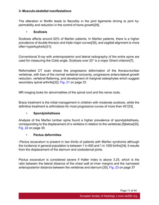 Page 11 of 44
3- Musculo-skelettal manifestations
The alteration in fibrillin leads to flaccidity in the joint ligaments driving to joint hy-
permobility and reduction in the control of bone growth[29].
• Scoliosis
Scoliosis affects around 62% of Marfan patients. In Marfan patients, there is a higher
prevalence of double thoracic and triple major curves[30], and sagittal alignment is more
often hyperkyphotic[31].
Conventional X-ray with anterioposterior and lateral radiography of the entire spine are
used for measuring the Cobb angle. Scoliosis over 20° is a major Ghent criterion[7].
Reformatted CT scan shows the progressive deformation of the thoraco-lumbar
vertebrae, with loss of the normal vertebral concavity, progressive antero-lateral growth
reduction, vertebral flattening, and development of marginal osteophytes which suggest
secondary spinal arthritis[32]. Fig. 21 on page 33
MR imaging looks for abnormalities of the spinal cord and the nerve roots.
Brace treatment is the initial management in children with moderate scoliosis, while the
definitive treatment is arthrodesis for most progressive curves of more than 40°[33].
• Spondylolisthesis
Analysis of the Marfan lumbar spine found a higher prevalence of spondylolisthesis,
corresponding to the displacement of a vertebra in relation to the vertebrae [5]below[30].
Fig. 22 on page 35
• Pectus deformities
-Pectus excavatum is present in two thirds of patients with Marfan syndrome although
the incidence in general population is between 1 in 400 and 1 in 1000 births[34]. It results
from the displacement of the sternum and costosternal joints.
Pectus excavatum is considered severe if Haller index is above 3.25, which is the
ratio between the lateral distance of the chest wall at inner margins and the narrowest
anteroposterior distance between the vertebrae and sternum [35]. Fig. 23 on page 37
 