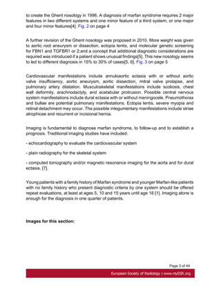 Page 3 of 44
to create the Ghent nosology in 1996. A diagnosis of marfan syndrome requires 2 major
features in two different systems and one minor feature of a third system, or one major
and four minor features[4]. Fig. 2 on page 4
A further revision of the Ghent nosology was proposed in 2010. More weight was given
to aortic root aneurysm or dissection, ectopia lentis, and molecular genetic screening
for FBN1 and TGFBR1 or 2;and a concept that additional diagnostic considerations are
required was introduced if a patient shows unusual findings[5]. This new nosology seems
to led to different diagnosis in 15% to 30% of cases[5, 6]. Fig. 3 on page 5
Cardiovascular manifestations include annuloaortic ectasia with or without aortic
valve insufficiency, aortic aneurysm, aortic dissection, mitral valve prolapse, and
pulmonary artery dilatation. Musculoskeletal manifestations include scoliosis, chest
wall deformity, arachnodactyly, and acetabular protrusion. Possible central nervous
system manifestations include dural ectasia with or without meningocele. Pneumothorax
and bullae are potential pulmonary manifestations. Ectopia lentis, severe myopia and
retinal detachment may occur. The possible integumentary manifestations include striae
atrophicae and recurrent or incisional hernia.
Imaging is fundamental to diagnose marfan syndrome, to follow-up and to establish a
prognosis. Traditional imaging studies have included:
- echocardiography to evaluate the cardiovascular system
- plain radiography for the skeletal system
- computed tomography and/or magnetic resonance imaging for the aorta and for dural
ectasia. [7].
Young patients with a family history of Marfan syndrome and younger Marfan-like patients
with no family history who present diagnostic criteria by one system should be offered
repeat evaluations, at least at ages 5, 10 and 15 years until age 18 [1]. Imaging alone is
enough for the diagnosis in one quarter of patients.
Images for this section:
 