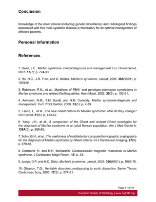 Page 41 of 44
Conclusion
Knowledge of the main clinical (including genetic inheritance) and radiological findings
associated with this multi-systemic disease is mandatory for an optimal management of
affected patients.
Personal information
References
1. Dean, J.C., Marfan syndrome: clinical diagnosis and management. Eur J Hum Genet,
2007. 15(7): p. 724-33.
2. Ho, N.C., J.R. Tran, and A. Bektas, Marfan's syndrome. Lancet, 2005. 366(9501): p.
1978-81.
3. Robinson, P.N., et al., Mutations of FBN1 and genotype-phenotype correlations in
Marfan syndrome and related fibrillinopathies. Hum Mutat, 2002. 20(3): p. 153-61.
4. Ammash, N.M., T.M. Sundt, and H.M. Connolly, Marfan syndrome-diagnosis and
management. Curr Probl Cardiol, 2008. 33(1): p. 7-39.
5. Faivre, L., et al., The new Ghent criteria for Marfan syndrome: what do they change?
Clin Genet. 81(5): p. 433-42.
6. Yang, J.H., et al., A comparison of the Ghent and revised Ghent nosologies for
the diagnosis of Marfan syndrome in an adult Korean population. Am J Med Genet A.
158A(5): p. 989-95.
7. Sohn, G.H., et al., The usefulness of multidetector computed tomographic angiography
for the diagnosis of Marfan syndrome by Ghent criteria. Int J Cardiovasc Imaging. 27(5):
p. 679-88.
8. Dormand, H. and R.H. Mohiaddin, Cardiovascular magnetic resonance in Marfan
syndrome. J Cardiovasc Magn Reson. 15: p. 33.
9. Judge, D.P. and H.C. Dietz, Marfan's syndrome. Lancet, 2005. 366(9501): p. 1965-76.
10. Gleason, T.G., Heritable disorders predisposing to aortic dissection. Semin Thorac
Cardiovasc Surg, 2005. 17(3): p. 274-81.
 