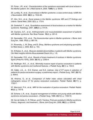 Page 43 of 44
25. Foran, J.R., et al., Characterization of the symptoms associated with dural ectasia in
the Marfan patient. Am J Med Genet A, 2005. 134A(1): p. 58-65.
26. Lundby, R., et al., Dural ectasia in Marfan syndrome: a case control study. AJNR Am
J Neuroradiol, 2009. 30(8): p. 1534-40.
27. Ahn, N.U., et al., Dural ectasia in the Marfan syndrome: MR and CT findings and
criteria. Genet Med, 2000. 2(3): p. 173-9.
28. Oosterhof, T., et al., Quantitative assessment of dural ectasia as a marker for Marfan
syndrome. Radiology, 2001. 220(2): p. 514-8.
29. Cipriano, G.F., et al., Anthropometric and musculoskeletal assessment of patients
with Marfan syndrome. Rev Bras Fisioter. 15(4): p. 291-6.
30. Sponseller, P.D., et al., The thoracolumbar spine in Marfan syndrome. J Bone Joint
Surg Am, 1995. 77(6): p. 867-76.
31. Rovensky, J., M. Zlnay, and D. Zlnay, Marfans syndrome and ankylosing spondylitis.
Isr Med Assoc J, 2003. 5(2): p. 153.
32. Al Kaissi, A., et al., Musculo-skeletal abnormalities in patients with Marfan syndrome.
Clin Med Insights Arthritis Musculoskelet Disord. 6: p. 1-9.
33. Sponseller, P.D., et al., Results of brace treatment of scoliosis in Marfan syndrome.
Spine (Phila Pa 1976), 2000. 25(18): p. 2350-4.
34. Redlinger, R.E., Jr., et al., Minimally invasive repair of pectus excavatum in patients
with Marfan syndrome and marfanoid features. J Pediatr Surg. 45(1): p. 193-9.
35. Haller, J.A., Jr., S.S. Kramer, and S.A. Lietman, Use of CT scans in selection of
patients for pectus excavatum surgery: a preliminary report. J Pediatr Surg, 1987. 22(10):
p. 904-6.
36. Khanna, G., et al., Comparison of Haller index values calculated with chest
radiographs versus CT for pectus excavatum evaluation. Pediatr Radiol. 40(11): p.
1763-7.
37. Marcovici, P.A., et al., MRI for the evaluation of pectus excavatum. Pediatr Radiol.
41(6): p. 757-8.
38. Scherer, L.R., et al., Surgical management of children and young adults with Marfan
syndrome and pectus excavatum. J Pediatr Surg, 1988. 23(12): p. 1169-72.
39. Van de Velde, S., R. Fillman, and S. Yandow, Protrusio acetabuli in Marfan syndrome.
History, diagnosis, and treatment. J Bone Joint Surg Am, 2006. 88(3): p. 639-46.
 