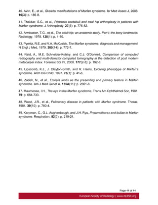 Page 44 of 44
40. Avivi, E., et al., Skeletal manifestations of Marfan syndrome. Isr Med Assoc J, 2008.
10(3): p. 186-8.
41. Thakkar, S.C., et al., Protrusio acetabuli and total hip arthroplasty in patients with
Marfan syndrome. J Arthroplasty. 27(5): p. 776-82.
42. Armbuster, T.G., et al., The adult hip: an anatomic study. Part I: the bony landmarks.
Radiology, 1978. 128(1): p. 1-10.
43. Pyeritz, R.E. and V.A. McKusick, The Marfan syndrome: diagnosis and management.
N Engl J Med, 1979. 300(14): p. 772-7.
44. Reid, A., M.E. Schneider-Kolsky, and C.J. O'Donnell, Comparison of computed
radiography and multi-detector computed tomography in the detection of post mortem
metacarpal index. Forensic Sci Int, 2008. 177(2-3): p. 192-8.
45. Lipscomb, K.J., J. Clayton-Smith, and R. Harris, Evolving phenotype of Marfan's
syndrome. Arch Dis Child, 1997. 76(1): p. 41-6.
46. Zadeh, N., et al., Ectopia lentis as the presenting and primary feature in Marfan
syndrome. Am J Med Genet A. 155A(11): p. 2661-8.
47. Maumenee, I.H., The eye in the Marfan syndrome. Trans Am Ophthalmol Soc, 1981.
79: p. 684-733.
48. Wood, J.R., et al., Pulmonary disease in patients with Marfan syndrome. Thorax,
1984. 39(10): p. 780-4.
49. Karpman, C., G.L. Aughenbaugh, and J.H. Ryu, Pneumothorax and bullae in Marfan
syndrome. Respiration. 82(3): p. 219-24.
 