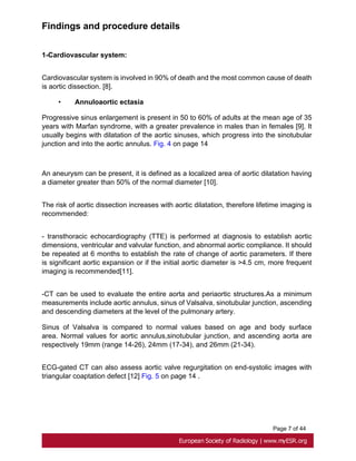 Page 7 of 44
Findings and procedure details
1-Cardiovascular system:
Cardiovascular system is involved in 90% of death and the most common cause of death
is aortic dissection. [8].
• Annuloaortic ectasia
Progressive sinus enlargement is present in 50 to 60% of adults at the mean age of 35
years with Marfan syndrome, with a greater prevalence in males than in females [9]. It
usually begins with dilatation of the aortic sinuses, which progress into the sinotubular
junction and into the aortic annulus. Fig. 4 on page 14
An aneurysm can be present, it is defined as a localized area of aortic dilatation having
a diameter greater than 50% of the normal diameter [10].
The risk of aortic dissection increases with aortic dilatation, therefore lifetime imaging is
recommended:
- transthoracic echocardiography (TTE) is performed at diagnosis to establish aortic
dimensions, ventricular and valvular function, and abnormal aortic compliance. It should
be repeated at 6 months to establish the rate of change of aortic parameters. If there
is significant aortic expansion or if the initial aortic diameter is >4.5 cm, more frequent
imaging is recommended[11].
-CT can be used to evaluate the entire aorta and periaortic structures.As a minimum
measurements include aortic annulus, sinus of Valsalva, sinotubular junction, ascending
and descending diameters at the level of the pulmonary artery.
Sinus of Valsalva is compared to normal values based on age and body surface
area. Normal values for aortic annulus,sinotubular junction, and ascending aorta are
respectively 19mm (range 14-26), 24mm (17-34), and 26mm (21-34).
ECG-gated CT can also assess aortic valve regurgitation on end-systolic images with
triangular coaptation defect [12] Fig. 5 on page 14 .
 