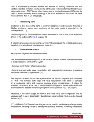 Page 8 of 44
-MRI is not limited by acoustic window and delivers no ionising radiations, and was
validated as ideal for follow-up of patients. ECG-gated end-diastolic black-blood images
using spin echo , SSFP-based cine images and a contrast-enhanced MRA can be
used to assess anatomy and morphology of the aorta. Report has to contain the same
measurements than in CT analysis[8].
• Descending aorta
Dilatation of the descending aorta is another recognized cardiovascular features of
Marfan syndrome, reason why monitoring of the entire aorta is essential for the
management[4, 13].
Descending aorta is considered to be dilated if diameter is over 30mm in the thorax and
24mm in the abdomen[7]. Fig. 6 on page 15
#-blockers or angiotensin-converting enzyme inhibitors reduce the systolic ejection and
therefore, the rate of aortic dilatation and dissection.
• Postoperative aspects
Prophylactic surgery is recommended when:
-the diameter of the ascending aorta at the sinus of Valsalva reaches 5 cm or when there
is a rapid dilatation (2mm or 5% a year)
-there is a family history of aortic dissection
-there is a severe aortic valve regurgitation with associated symptoms or progressive
ventricular dilatation or dysfunction [14].
The original operation of aortic root replacement is the Bentall composite graft introduced
in 1968. This includes aortic root and valve replacement with either a biological
or a mechanical valve and requires coronary artery reimplantation . It stays the
standard because of a low rate of reoperation[15] but pose a risk of endocarditis and
thromboembolic disease demanding long-term anticoagulation. Fig. 7 on page 17
Therefore, if the valves cusps are normal, the aortic valve can be implanted into the
vascular graft in a way described by David or can be remodeled into it as in the Yacoub
technique[16].
CT or MRI with SSFP-based cine images can be used for the follow up after prosthetic
replacement. Imaging serves to define post-operative anatomy, to identify haematoma
 