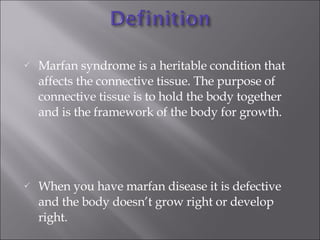 Marfan syndrome is a heritable condition that affects the connective tissue. The purpose of connective tissue is to hold the body together and is the framework of the body for growth.  When you have marfan disease it is defective and the body doesn’t grow right or develop right. 
