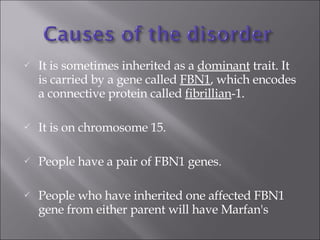 It is sometimes inherited as a  dominant  trait. It is carried by a gene called  FBN1 , which encodes a connective protein called  fibrillian -1.  It is on chromosome 15.  People have a pair of FBN1 genes.  People who have inherited one affected FBN1 gene from either parent will have Marfan's 