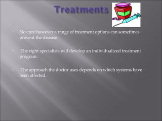 No cure however a range of treatment options can sometimes prevent the disease. The right specialists will develop an individualized treatment program. The approach the doctor uses depends on which systems have been affected. 