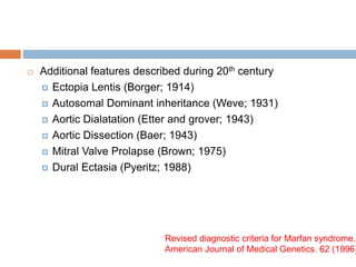  Additional features described during 20th century
 Ectopia Lentis (Borger; 1914)
 Autosomal Dominant inheritance (Weve; 1931)
 Aortic Dialatation (Etter and grover; 1943)
 Aortic Dissection (Baer; 1943)
 Mitral Valve Prolapse (Brown; 1975)
 Dural Ectasia (Pyeritz; 1988)
Revised diagnostic criteria for Marfan syndrome.
American Journal of Medical Genetics. 62 (1996)
 