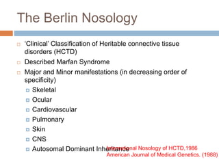 The Berlin Nosology
 ‘Clinical’ Classification of Heritable connective tissue
disorders (HCTD)
 Described Marfan Syndrome
 Major and Minor manifestations (in decreasing order of
specificity)
 Skeletal
 Ocular
 Cardiovascular
 Pulmonary
 Skin
 CNS
 Autosomal Dominant InheritanceInternational Nosology of HCTD,1986
American Journal of Medical Genetics. (1988)
 