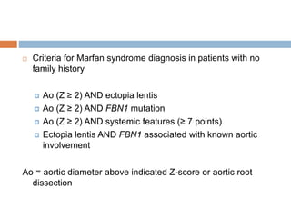  Criteria for Marfan syndrome diagnosis in patients with no
family history
 Ao (Z ≥ 2) AND ectopia lentis
 Ao (Z ≥ 2) AND FBN1 mutation
 Ao (Z ≥ 2) AND systemic features (≥ 7 points)
 Ectopia lentis AND FBN1 associated with known aortic
involvement
Ao = aortic diameter above indicated Z-score or aortic root
dissection
 
