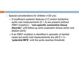  Special considerations for children (<20 yrs):
 If insufficient systemic features (<7) and/or borderline
aortic root measurements (Z < 3) are present (without
FBN1 mutation) – “non-specific connective tissue
disorder” until follow-up echo evaluation shows aortic root
dilation (Z≥3).
 If an FBN1 mutation is identified in sporadic or familial
cases but aortic root measurements are still Z < 3 -
“potential MFS” until the aorta reaches threshold.
 