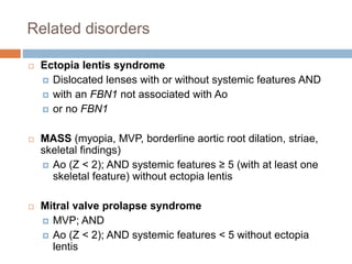 Related disorders
 Ectopia lentis syndrome
 Dislocated lenses with or without systemic features AND
 with an FBN1 not associated with Ao
 or no FBN1
 MASS (myopia, MVP, borderline aortic root dilation, striae,
skeletal findings)
 Ao (Z < 2); AND systemic features ≥ 5 (with at least one
skeletal feature) without ectopia lentis
 Mitral valve prolapse syndrome
 MVP; AND
 Ao (Z < 2); AND systemic features < 5 without ectopia
lentis
 