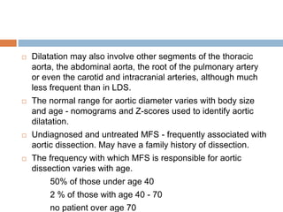  Dilatation may also involve other segments of the thoracic
aorta, the abdominal aorta, the root of the pulmonary artery
or even the carotid and intracranial arteries, although much
less frequent than in LDS.
 The normal range for aortic diameter varies with body size
and age - nomograms and Z-scores used to identify aortic
dilatation.
 Undiagnosed and untreated MFS - frequently associated with
aortic dissection. May have a family history of dissection.
 The frequency with which MFS is responsible for aortic
dissection varies with age.
50% of those under age 40
2 % of those with age 40 - 70
no patient over age 70
 