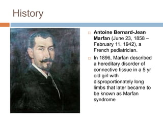 History
 Antoine Bernard-Jean
Marfan (June 23, 1858 –
February 11, 1942), a
French pediatrician.
 In 1896, Marfan described
a hereditary disorder of
connective tissue in a 5 yr
old girl with
disproportionately long
limbs that later became to
be known as Marfan
syndrome
 