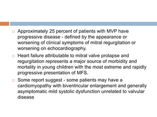  Approximately 25 percent of patients with MVP have
progressive disease - defined by the appearance or
worsening of clinical symptoms of mitral regurgitation or
worsening on echocardiography.
 Heart failure attributable to mitral valve prolapse and
regurgitation represents a major source of morbidity and
mortality in young children with the most extreme and rapidly
progressive presentation of MFS.
 Some report suggest - some patients may have a
cardiomyopathy with biventricular enlargement and generally
asymptomatic mild systolic dysfunction unrelated to valvular
disease
 