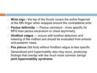  Wrist sign - the top of the thumb covers the entire fingernail
of the fifth finger when wrapped around the contralateral wrist
 Pectus deformity — Pectus carinatum - more specific for
MFS than pectus excavatum or chest asymmetry,
 Hindfoot valgus — occurs with forefoot abduction and
lowering of the midfoot and should be evaluated from anterior
and posterior views.
 Pes planus (flat foot) without hindfoot valgus is less specific
 Generalized joint hypermobility also may occur, producing
findings that overlap with the much more common benign
joint hypermobility syndrome.
 