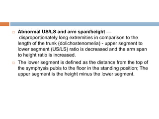  Abnormal US/LS and arm span/height —
disproportionately long extremities in comparison to the
length of the trunk (dolichostenomelia) - upper segment to
lower segment (US/LS) ratio is decreased and the arm span
to height ratio is increased.
 The lower segment is defined as the distance from the top of
the symphysis pubis to the floor in the standing position; The
upper segment is the height minus the lower segment.
 