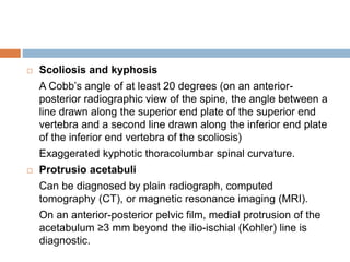  Scoliosis and kyphosis
A Cobb’s angle of at least 20 degrees (on an anterior-
posterior radiographic view of the spine, the angle between a
line drawn along the superior end plate of the superior end
vertebra and a second line drawn along the inferior end plate
of the inferior end vertebra of the scoliosis)
Exaggerated kyphotic thoracolumbar spinal curvature.
 Protrusio acetabuli
Can be diagnosed by plain radiograph, computed
tomography (CT), or magnetic resonance imaging (MRI).
On an anterior-posterior pelvic film, medial protrusion of the
acetabulum ≥3 mm beyond the ilio-ischial (Kohler) line is
diagnostic.
 