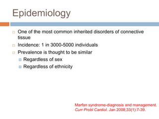 Epidemiology
 One of the most common inherited disorders of connective
tissue
 Incidence: 1 in 3000-5000 individuals
 Prevalence is thought to be similar
 Regardless of sex
 Regardless of ethnicity
Marfan syndrome-diagnosis and management.
Curr Probl Cardiol. Jan 2008;33(1):7-39.
 