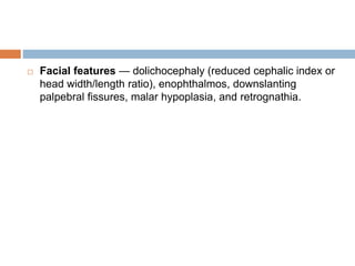  Facial features — dolichocephaly (reduced cephalic index or
head width/length ratio), enophthalmos, downslanting
palpebral fissures, malar hypoplasia, and retrognathia.
 