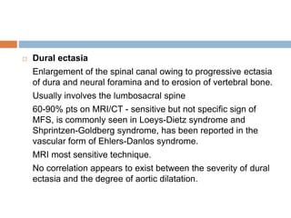  Dural ectasia
Enlargement of the spinal canal owing to progressive ectasia
of dura and neural foramina and to erosion of vertebral bone.
Usually involves the lumbosacral spine
60-90% pts on MRI/CT - sensitive but not specific sign of
MFS, is commonly seen in Loeys-Dietz syndrome and
Shprintzen-Goldberg syndrome, has been reported in the
vascular form of Ehlers-Danlos syndrome.
MRI most sensitive technique.
No correlation appears to exist between the severity of dural
ectasia and the degree of aortic dilatation.
 