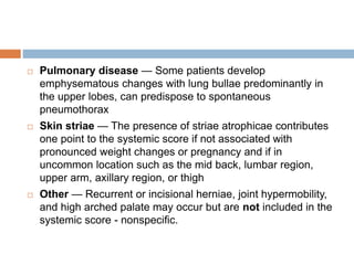  Pulmonary disease — Some patients develop
emphysematous changes with lung bullae predominantly in
the upper lobes, can predispose to spontaneous
pneumothorax
 Skin striae — The presence of striae atrophicae contributes
one point to the systemic score if not associated with
pronounced weight changes or pregnancy and if in
uncommon location such as the mid back, lumbar region,
upper arm, axillary region, or thigh
 Other — Recurrent or incisional herniae, joint hypermobility,
and high arched palate may occur but are not included in the
systemic score - nonspecific.
 