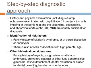 Step-by-step diagnostic
approach
 History and physical examination (including slit-lamp
ophthalmic examination with pupil dilation) in conjunction with
imaging of the aortic root and the ascending, descending,
and abdominal aorta (echo, CT, MRI) are usually sufficient for
diagnosis.
 Identification of risk factors
 Family history of Marfan's syndrome, or of aortic dissection
or aneurysm.
 There is also a weak association with high parental age.
 Other historical considerations
 Family history of myopia, astigmatism, strabismus,
amblyopia, premature cataract or other lens abnormalities,
glaucoma, retinal detachment, dental extraction or braces
for dental crowding, hernias, or spontaneous
 