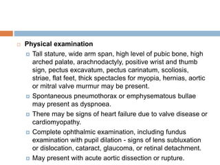  Physical examination
 Tall stature, wide arm span, high level of pubic bone, high
arched palate, arachnodactyly, positive wrist and thumb
sign, pectus excavatum, pectus carinatum, scoliosis,
striae, flat feet, thick spectacles for myopia, hernias, aortic
or mitral valve murmur may be present.
 Spontaneous pneumothorax or emphysematous bullae
may present as dyspnoea.
 There may be signs of heart failure due to valve disease or
cardiomyopathy.
 Complete ophthalmic examination, including fundus
examination with pupil dilation - signs of lens subluxation
or dislocation, cataract, glaucoma, or retinal detachment.
 May present with acute aortic dissection or rupture.
 