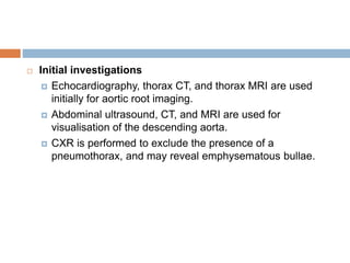  Initial investigations
 Echocardiography, thorax CT, and thorax MRI are used
initially for aortic root imaging.
 Abdominal ultrasound, CT, and MRI are used for
visualisation of the descending aorta.
 CXR is performed to exclude the presence of a
pneumothorax, and may reveal emphysematous bullae.
 