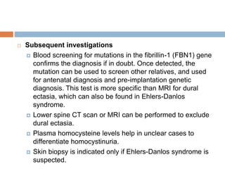  Subsequent investigations
 Blood screening for mutations in the fibrillin-1 (FBN1) gene
confirms the diagnosis if in doubt. Once detected, the
mutation can be used to screen other relatives, and used
for antenatal diagnosis and pre-implantation genetic
diagnosis. This test is more specific than MRI for dural
ectasia, which can also be found in Ehlers-Danlos
syndrome.
 Lower spine CT scan or MRI can be performed to exclude
dural ectasia.
 Plasma homocysteine levels help in unclear cases to
differentiate homocystinuria.
 Skin biopsy is indicated only if Ehlers-Danlos syndrome is
suspected.
 