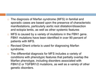  The diagnosis of Marfan syndrome (MFS) in familial and
sporadic cases are based upon the presence of characteristic
manifestations, particularly aortic root dilatation/dissection
and ectopia lentis, as well as other systemic features
 MFS is caused by a variety of mutations in the FBN1 gene.
FBN1 mutations have been identified in over 90 percent of
patients with MFS.
 Revised Ghent criteria is used for diagnosing Marfan
syndrome.
 The differential diagnosis for MFS includes a variety of
conditions with phenotypic features that partially overlap the
Marfan phenotype, including disorders associated with
FBN1/2 or TGFBR1/2 mutations, as well as a variety of other
genetic disorders.
 