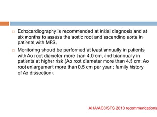  Echocardiography is recommended at initial diagnosis and at
six months to assess the aortic root and ascending aorta in
patients with MFS.
 Monitoring should be performed at least annually in patients
with Ao root diameter more than 4.0 cm, and biannually in
patients at higher risk (Ao root diameter more than 4.5 cm; Ao
root enlargement more than 0.5 cm per year ; family history
of Ao dissection).
AHA/ACC/STS 2010 recommendations
 