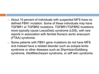  About 10 percent of individuals with suspected MFS have no
defined FBN1 mutation. Some of these individuals may have
TGFBR1 or TGFBR2 mutations. TGFBR1/TGFBR2 mutations
more typically cause LoeysDietz syndrome (LDS), with rare
reports in association with familial thoracic aortic aneurysm
(FTAA) syndrome.
 Some patients with FBN1 gene mutations do not have MFS
and instead have a related disorder such as ectopia lentis
syndrome or other diseases such as ShprintzenGoldberg
syndrome, WeillMarchesani syndrome, or stiff skin syndrome.
 