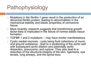 Pathophysiology
 Mutations in the fibrillin-1 gene result in the production of an
abnormal fibrillin protein, leading to abnormalities in the
mechanical stability and elastic properties of connective
tissue.
 More recently, research suggests that transforming growth
factor-beta is implicated in the failure of normal elastic tissue
formation.
 TGFBR 1 and 2 mutations – may have similar manifestations
 Cystic medial necrosis - cysts being fluid collections of mucin
and ground substance - lead to a weakening of the aortic wall
with subsequent aortic dilation and potentially aortic
dissection, aneurysms, and rupture. They also lead to a
reduction of the structural integrity of the skin, ligaments, eye
lenses, lung airways, and the spinal dura.
 