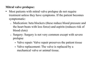Mitral valve prolapse:
• Most patients with mitral valve prolapse do not require
treatment unless they have symptoms. If the patient becomes
symptomatic:
o Medication: beta blockers (these reduce blood pressure and
the heart beats with less force) and aspirin (reduces risk of
blood clots)
o Surgery: Surgery is not very common except with severe
prolapse
 Valve repair: Valve repair preserves the patient tissue
 Valve replacement: The valve is replaced by a
mechanical valve or animal tissue.
 