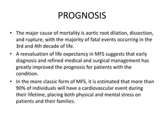 PROGNOSIS
• The major cause of mortality is aortic root dilation, dissection,
and rupture, with the majority of fatal events occurring in the
3rd and 4th decade of life.
• A reevaluation of life expectancy in MFS suggests that early
diagnosis and refined medical and surgical management has
greatly improved the prognosis for patients with the
condition.
• In the more classic form of MFS, it is estimated that more than
90% of individuals will have a cardiovascular event during
their lifetime, placing both physical and mental stress on
patients and their families.
 