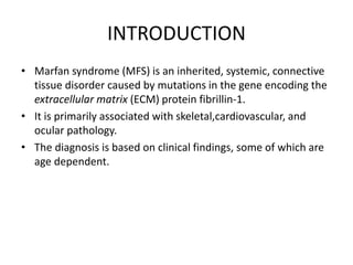 INTRODUCTION
• Marfan syndrome (MFS) is an inherited, systemic, connective
tissue disorder caused by mutations in the gene encoding the
extracellular matrix (ECM) protein fibrillin-1.
• It is primarily associated with skeletal,cardiovascular, and
ocular pathology.
• The diagnosis is based on clinical findings, some of which are
age dependent.
 