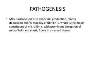 PATHOGENESIS
• MFS is associated with abnormal production, matrix
deposition and/or stability of fibrillin-1, which is the major
constituent of microfibrils, with prominent disruption of
microfibrils and elastic fibers in diseased tissues.
 