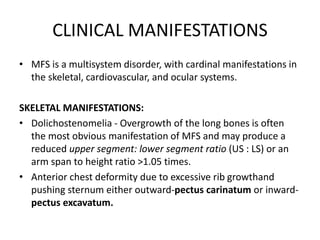 CLINICAL MANIFESTATIONS
• MFS is a multisystem disorder, with cardinal manifestations in
the skeletal, cardiovascular, and ocular systems.
SKELETAL MANIFESTATIONS:
• Dolichostenomelia - Overgrowth of the long bones is often
the most obvious manifestation of MFS and may produce a
reduced upper segment: lower segment ratio (US : LS) or an
arm span to height ratio >1.05 times.
• Anterior chest deformity due to excessive rib growthand
pushing sternum either outward-pectus carinatum or inward-
pectus excavatum.
 