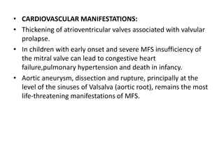 • CARDIOVASCULAR MANIFESTATIONS:
• Thickening of atrioventricular valves associated with valvular
prolapse.
• In children with early onset and severe MFS insufficiency of
the mitral valve can lead to congestive heart
failure,pulmonary hypertension and death in infancy.
• Aortic aneurysm, dissection and rupture, principally at the
level of the sinuses of Valsalva (aortic root), remains the most
life-threatening manifestations of MFS.
 