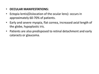 • OCCULAR MANIFESTATIONS:
• Ectopia lentis(Dislocation of the ocular lens)- occurs in
approximately 60-70% of patients.
• Early and severe myopia, flat cornea, increased axial length of
the globe, hypoplastic iris.
• Patients are also predisposed to retinal detachment and early
cataracts or glaucoma.
 
