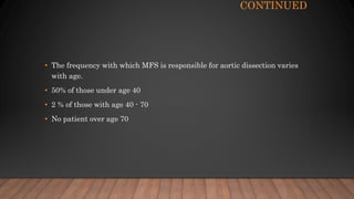 CONTINUED
• The frequency with which MFS is responsible for aortic dissection varies
with age.
• 50% of those under age 40
• 2 % of those with age 40 - 70
• No patient over age 70
 