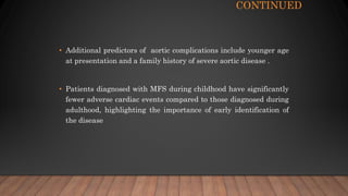 CONTINUED
• Additional predictors of aortic complications include younger age
at presentation and a family history of severe aortic disease .
• Patients diagnosed with MFS during childhood have significantly
fewer adverse cardiac events compared to those diagnosed during
adulthood, highlighting the importance of early identification of
the disease
 
