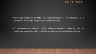CONTINUED
• Following diagnosis of MFS, an echocardiogram is recommended at 6
months to assess the progression of aortic disease
• If measurements remain stable, echocardiographic follow-up can be
performed every 6 months in children and on an annual basis in Adults.
 