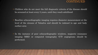 CONTINUED
• Children who do not meet the full diagnostic criteria of the disease should
be screened at least every 5 years, until they reach adulthood
• Baseline echocardiographic imaging requires diameter measurement at the
level of the sinuses of Valsalva and should be indexed to age and body
surface area
• In the instance of poor echocardiographic windows, magnetic resonance
imaging (MRI) or computed tomography (CT) angiograms should be
performed.
 