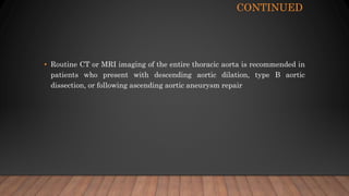 CONTINUED
• Routine CT or MRI imaging of the entire thoracic aorta is recommended in
patients who present with descending aortic dilation, type B aortic
dissection, or following ascending aortic aneurysm repair
 