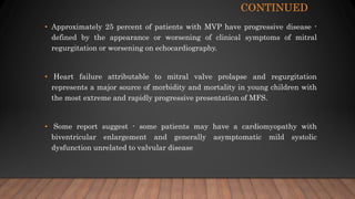 CONTINUED
• Approximately 25 percent of patients with MVP have progressive disease -
defined by the appearance or worsening of clinical symptoms of mitral
regurgitation or worsening on echocardiography.
• Heart failure attributable to mitral valve prolapse and regurgitation
represents a major source of morbidity and mortality in young children with
the most extreme and rapidly progressive presentation of MFS.
• Some report suggest - some patients may have a cardiomyopathy with
biventricular enlargement and generally asymptomatic mild systolic
dysfunction unrelated to valvular disease
 